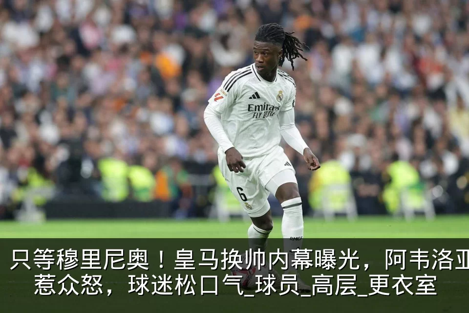 只等穆里尼奥！皇马换帅内幕曝光，阿韦洛亚惹众怒，球迷松口气_球员_高层_更衣室