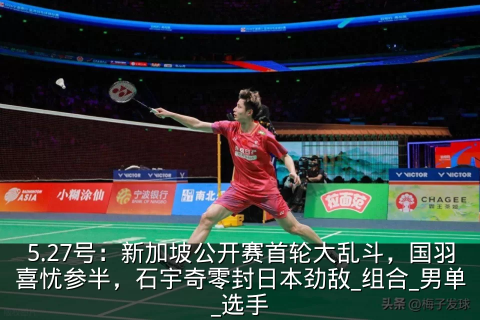 5.27号：新加坡公开赛首轮大乱斗，国羽喜忧参半，石宇奇零封日本劲敌_组合_男单_选手